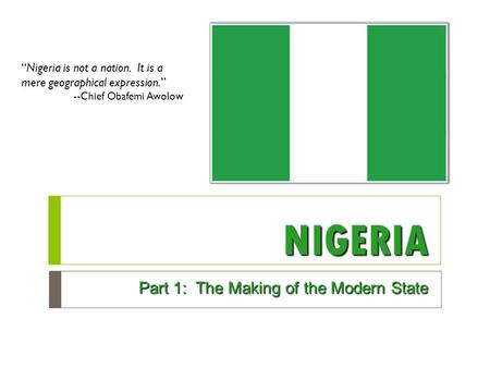 NIGERIA Part 1: The Making of the Modern State “Nigeria is not a nation. It is a mere geographical expression.” --Chief Obafemi Awolow.
