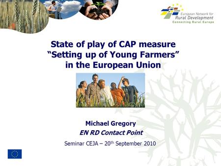 Seminar CEJA – 20 th September 2010 Michael Gregory EN RD Contact Point State of play of CAP measure “Setting up of Young Farmers” in the European Union.