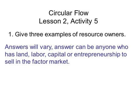 Circular Flow Lesson 2, Activity 5 1. Give three examples of resource owners. Answers will vary, answer can be anyone who has land, labor, capital or entrepreneurship.