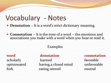 Vocabulary - Notes Denotation – It is a word’s strict dictionary meaning. Connotation – It is the tone of a word – the emotions and associations you make.