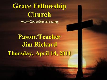 Grace Fellowship Church Pastor/Teacher Jim Rickard Thursday, April 14, 2011 www.GraceDoctrine.org.