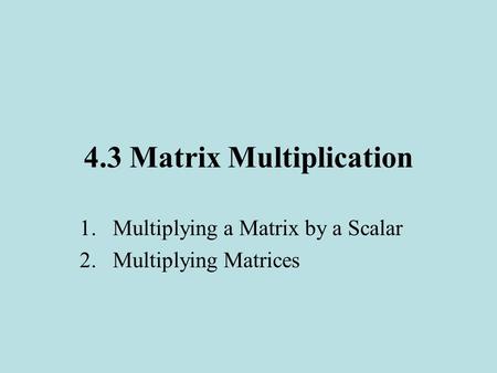 4.3 Matrix Multiplication 1.Multiplying a Matrix by a Scalar 2.Multiplying Matrices.