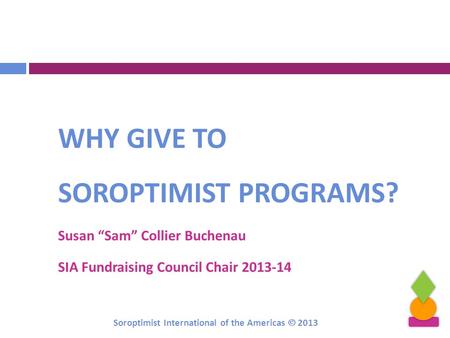WHY GIVE TO SOROPTIMIST PROGRAMS? Susan “Sam” Collier Buchenau SIA Fundraising Council Chair 2013-14 Soroptimist International of the Americas  2013.