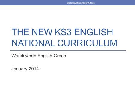 THE NEW KS3 ENGLISH NATIONAL CURRICULUM Wandsworth English Group January 2014 Wandsworth English Group.