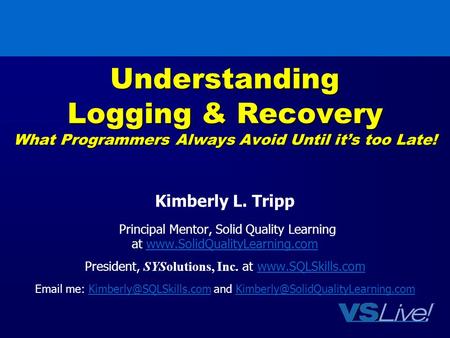Understanding Logging & Recovery What Programmers Always Avoid Until it’s too Late! Kimberly L. Tripp Principal Mentor, Solid Quality Learning at www.SolidQualityLearning.comwww.SolidQualityLearning.com.
