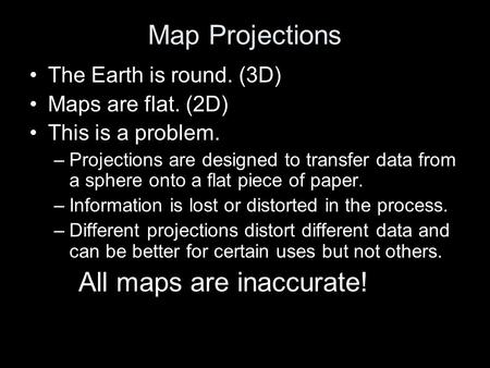 Map Projections The Earth is round. (3D) Maps are flat. (2D) This is a problem. –Projections are designed to transfer data from a sphere onto a flat piece.
