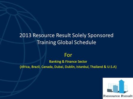 2013 Resource Result Solely Sponsored Training Global Schedule For Banking & Finance Sector (Africa, Brazil, Canada, Dubai, Dublin, Istanbul, Thailand.