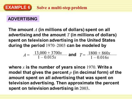 EXAMPLE 6 Solve a multi-step problem A = 13,000 + 3700x 1 – 0.015x and T = 1800 + 860x 1 – 0.016x The amount A (in millions of dollars) spent on all advertising.