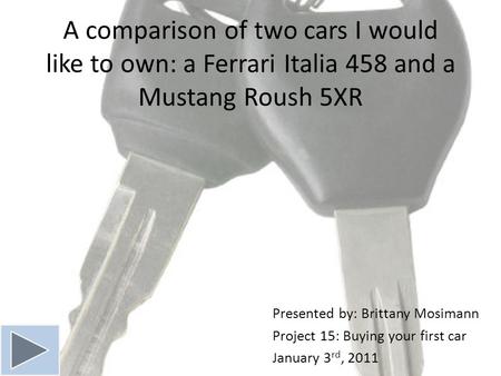 A comparison of two cars I would like to own: a Ferrari Italia 458 and a Mustang Roush 5XR Presented by: Brittany Mosimann Project 15: Buying your first.