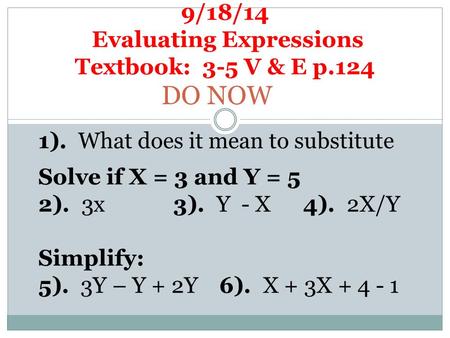 9/18/14 Evaluating Expressions Textbook: 3-5 V & E p.124 DO NOW 1). What does it mean to substitute Solve if X = 3 and Y = 5 2). 3x3). Y - X 4). 2X/Y Simplify: