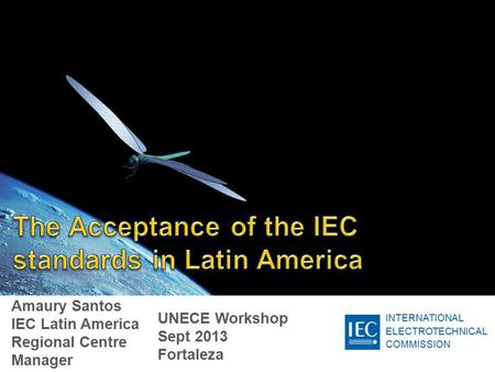 INTERNATIONAL ELECTROTECHNICAL COMMISSION Amaury Santos IEC Latin America Regional Centre Manager UNECE Workshop Sept 2013 Fortaleza.