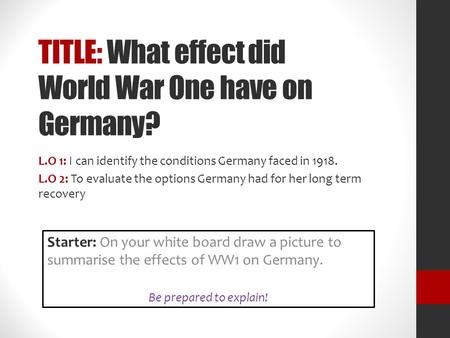 TITLE: What effect did World War One have on Germany? L.O 1: I can identify the conditions Germany faced in 1918. L.O 2: To evaluate the options Germany.