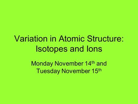 Variation in Atomic Structure: Isotopes and Ions Monday November 14 th and Tuesday November 15 th.