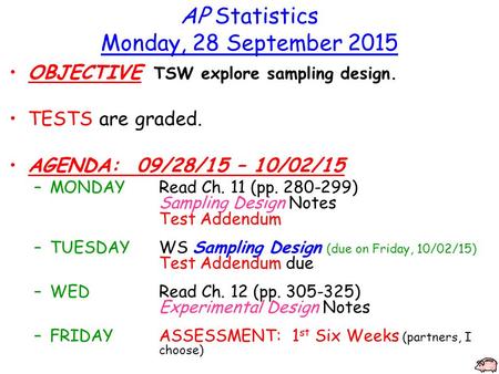 AP Statistics Monday, 28 September 2015 OBJECTIVE TSW explore sampling design. TESTS are graded. AGENDA: 09/28/15 – 10/02/15 –MONDAYRead Ch. 11 (pp. 280-299)