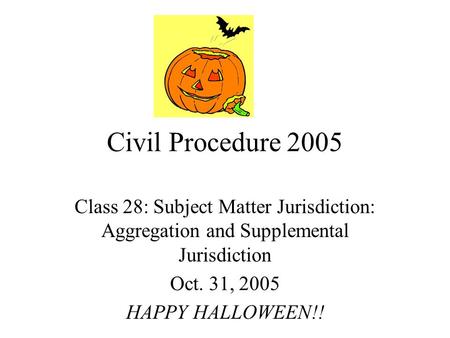 Civil Procedure 2005 Class 28: Subject Matter Jurisdiction: Aggregation and Supplemental Jurisdiction Oct. 31, 2005 HAPPY HALLOWEEN!!