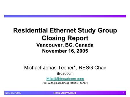 1 November 2005 ResE Study Group Residential Ethernet Study Group Closing Report Vancouver, BC, Canada November 16, 2005 Michael Johas Teener*, RESG Chair.