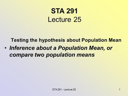 STA 291 - Lecture 251 STA 291 Lecture 25 Testing the hypothesis about Population Mean Inference about a Population Mean, or compare two population means.