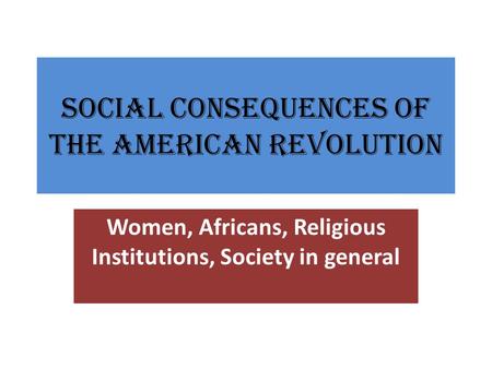 Social Consequences of the American Revolution Women, Africans, Religious Institutions, Society in general.