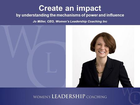 Copyright 2009, Women’s Leadership Coaching Inc. 1 Create an impact by understanding the mechanisms of power and influence Jo Miller, CEO, Women’s Leadership.