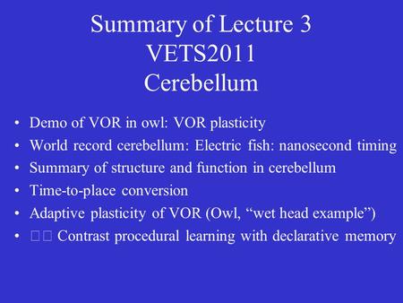 Summary of Lecture 3 VETS2011 Cerebellum Demo of VOR in owl: VOR plasticity World record cerebellum: Electric fish: nanosecond timing Summary of structure.
