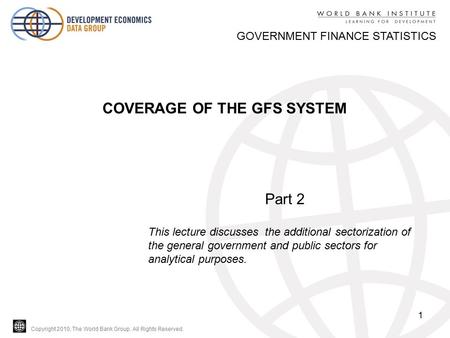 Copyright 2010, The World Bank Group. All Rights Reserved. 1 GOVERNMENT FINANCE STATISTICS COVERAGE OF THE GFS SYSTEM Part 2 This lecture discusses the.