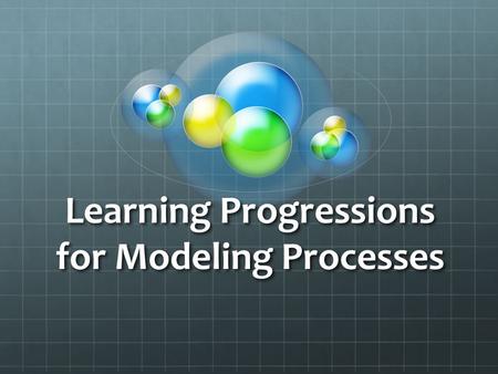 Learning Progressions for Modeling Processes. Supporting students’ understanding of the intellectual and material work of science 1. Organizing what we.