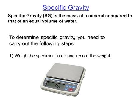 Specific Gravity Specific Gravity (SG) is the mass of a mineral compared to that of an equal volume of water. Weigh the specimen in air and record the.