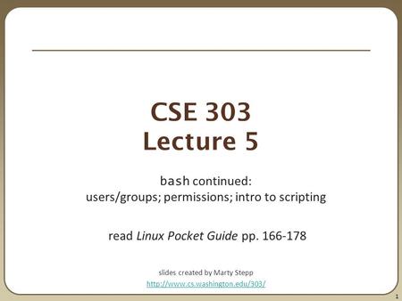 1 CSE 303 Lecture 5 bash continued: users/groups; permissions; intro to scripting read Linux Pocket Guide pp. 166-178 slides created by Marty Stepp