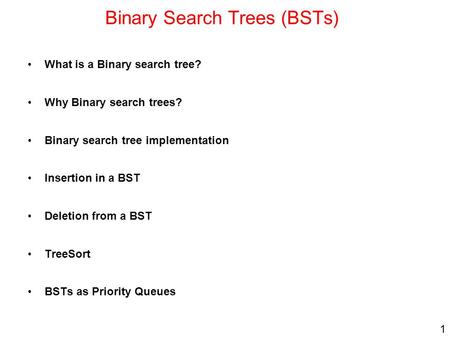 1 Binary Search Trees (BSTs) What is a Binary search tree? Why Binary search trees? Binary search tree implementation Insertion in a BST Deletion from.