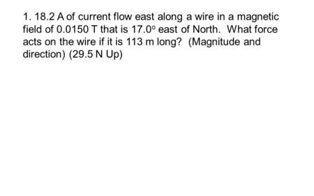 1. 18.2 A of current flow east along a wire in a magnetic field of 0.0150 T that is 17.0 o east of North. What force acts on the wire if it is 113 m long?