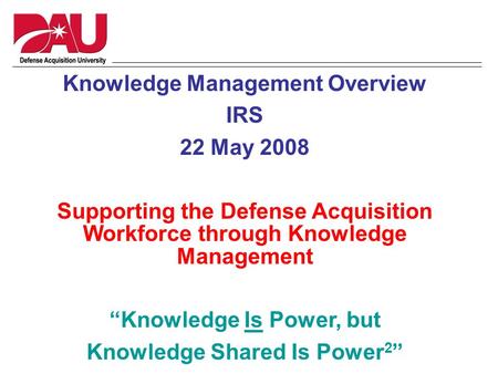 Knowledge Management Overview IRS 22 May 2008 Supporting the Defense Acquisition Workforce through Knowledge Management “Knowledge Is Power, but Knowledge.