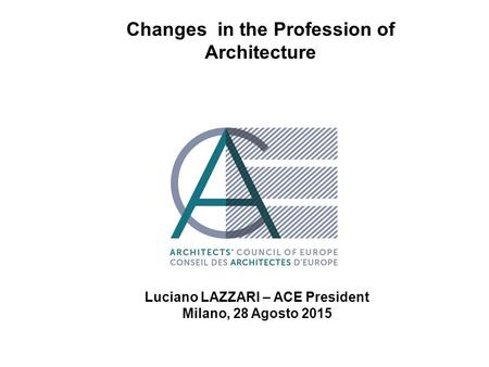 Luciano Lazzari – ACE President Changes in the Profession of Architecture Luciano LAZZARI – ACE President Milano, 28 Agosto 2015.