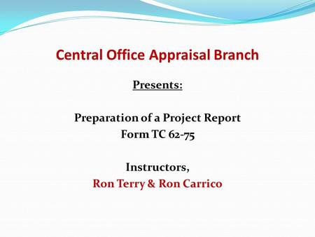 Central Office Appraisal Branch Presents: Preparation of a Project Report Form TC 62-75 Instructors, Ron Terry & Ron Carrico.