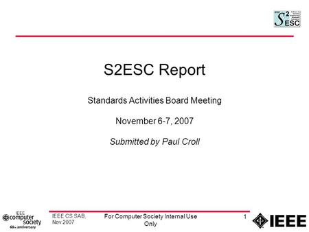 IEEE CS SAB, Nov 2007 For Computer Society Internal Use Only 1 S2ESC Report Standards Activities Board Meeting November 6-7, 2007 Submitted by Paul Croll.