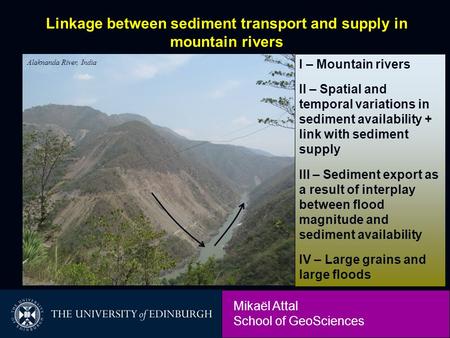 Mikaël Attal School of GeoSciences Alaknanda River, India Linkage between sediment transport and supply in mountain rivers I – Mountain rivers II – Spatial.