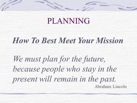 PLANNING How To Best Meet Your Mission We must plan for the future, because people who stay in the present will remain in the past. Abraham Lincoln.