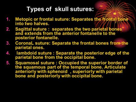 Types of skull sutures : 1.Metopic or frontal suture: Separates the frontal bone into two halves. 2.Sagittal suture : separates the two parietal bones.