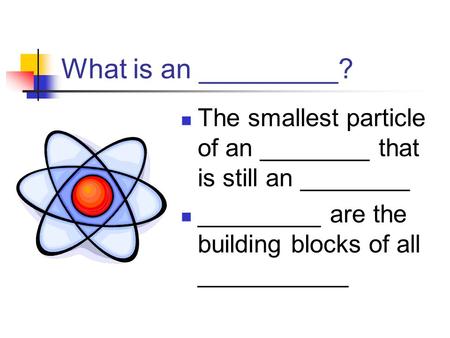 What is an _________? The smallest particle of an ________ that is still an ________ _________ are the building blocks of all ___________.
