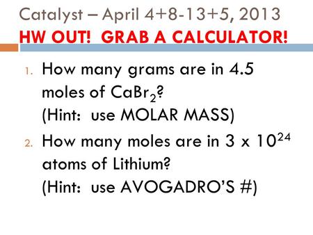 Catalyst – April 4+8-13+5, 2013 HW OUT! GRAB A CALCULATOR! 1. How many grams are in 4.5 moles of CaBr 2 ? (Hint: use MOLAR MASS) 2. How many moles are.