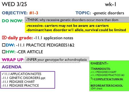 WED 3/25 wk-1 OBJECTIVE: #1-3 TOPIC: -genetic disorders DO NOW :  daily grade: -11.1 application notes  DW: -11.1 PRACTICE PEDIGREES1&2  HW: -CER ARTICLE.