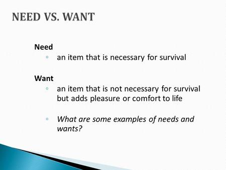 Need ◦ an item that is necessary for survival Want ◦ an item that is not necessary for survival but adds pleasure or comfort to life ◦ What are some examples.
