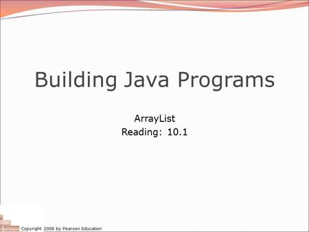 Copyright 2008 by Pearson Education Building Java Programs ArrayList Reading: 10.1.