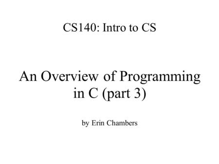 CS140: Intro to CS An Overview of Programming in C (part 3) by Erin Chambers.