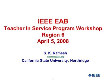 1 IEEE EAB Teacher In Service Program Workshop Region 6 April 5, 2008 S. K. Ramesh California State University, Northridge.