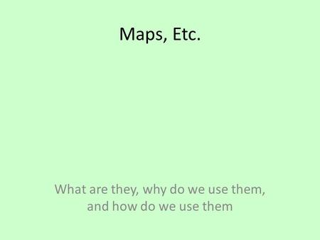 Maps, Etc. What are they, why do we use them, and how do we use them.