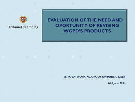 INTOSAI WORKING GROUP ON PUBLIC DEBT 9-10 June 2011 EVALUATION OF THE NEED AND OPORTUNITY OF REVISING WGPD’S PRODUCTS Tribunal de Contas.