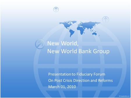 New World, New World Bank Group Presentation to Fiduciary Forum On Post Crisis Direction and Reforms March 01, 2010.