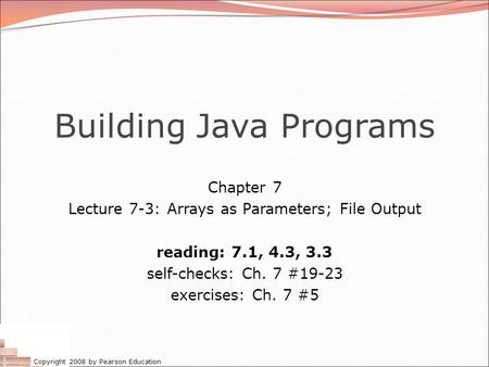 Copyright 2008 by Pearson Education Building Java Programs Chapter 7 Lecture 7-3: Arrays as Parameters; File Output reading: 7.1, 4.3, 3.3 self-checks: