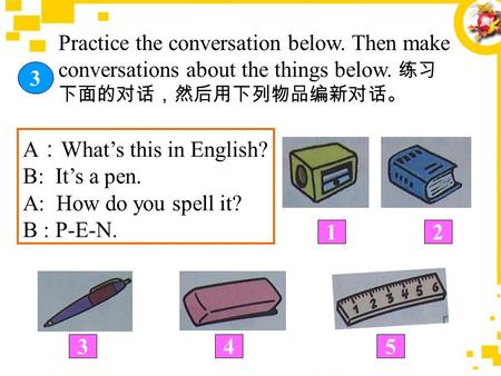 3 Practice the conversation below. Then make conversations about the things below. 练习 下面的对话，然后用下列物品编新对话。 A ： What’s this in English? B: It’s a pen. A:
