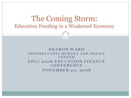 SHARON WARD PENNSYLVANIA BUDGET AND POLICY CENTER EPLC 2008 EDUCATION FINANCE CONFERENCE NOVEMBER 20, 2008 The Coming Storm: Education Funding in a Weakened.